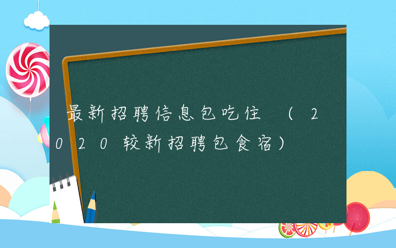最新招聘信息包吃住 (2020较新招聘包食宿)
